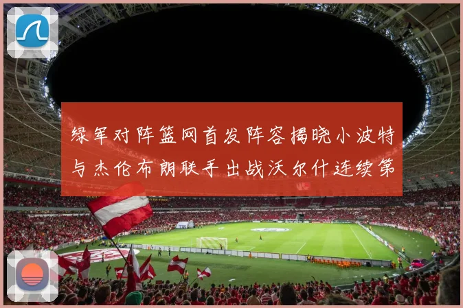 绿军对阵篮网首发阵容揭晓小波特与杰伦布朗联手出战沃尔什连续第三场首发