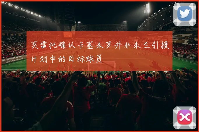 莫雷托确认卡塞米罗并非米兰引援计划中的目标球员