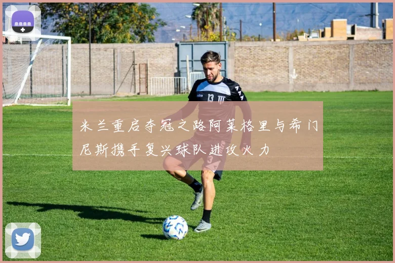 米兰重启夺冠之路阿莱格里与希门尼斯携手复兴球队进攻火力