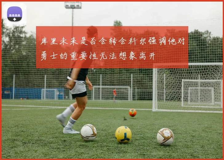 库里未来是否会转会科尔强调他对勇士的重要性无法想象离开