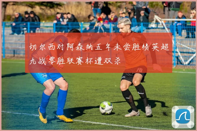 切尔西对阿森纳五年未尝胜绩英超九战零胜联赛杯遭双杀