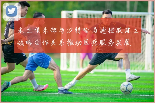 米兰俱乐部与沙特哈马迪控股建立战略合作关系推动医疗服务发展