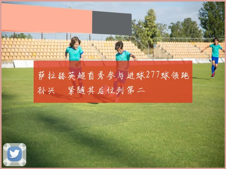 萨拉赫英超首秀参与进球277球领跑孙兴慜紧随其后位列第二