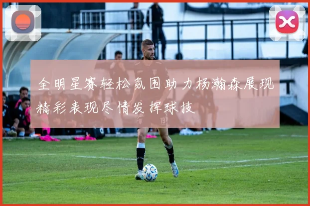 全明星赛轻松氛围助力杨瀚森展现精彩表现尽情发挥球技