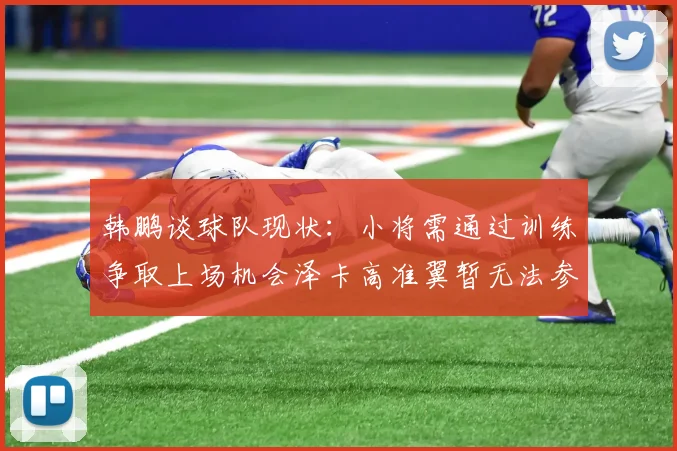 韩鹏谈球队现状：小将需通过训练争取上场机会泽卡高准翼暂无法参赛