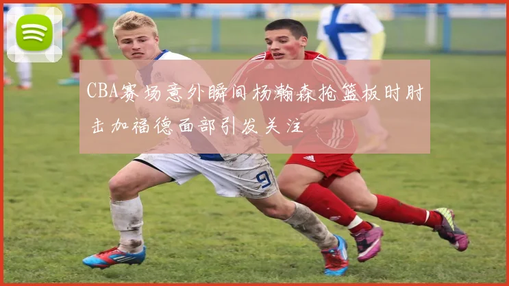 CBA赛场意外瞬间杨瀚森抢篮板时肘击加福德面部引发关注
