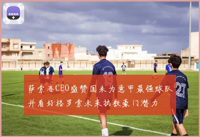 萨索洛CEO盛赞国米为意甲最强球队并看好格罗索未来执教豪门潜力