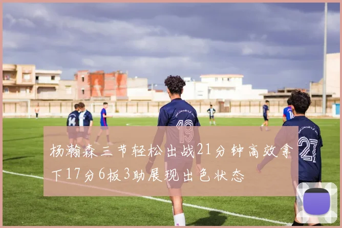 杨瀚森三节轻松出战21分钟高效拿下17分6板3助展现出色状态