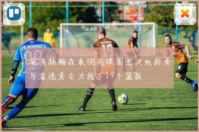 菜鸟杨瀚森表现亮眼国王次轮新秀与落选秀合力抢下19个篮板