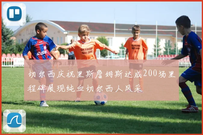 切尔西庆祝里斯詹姆斯达成200场里程碑展现纯血切尔西人风采