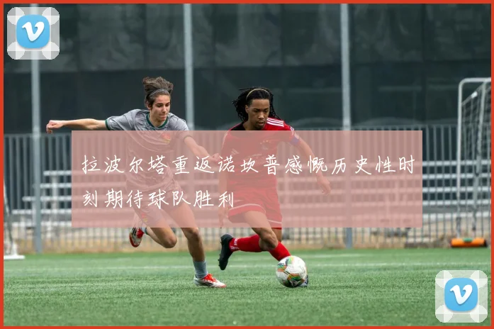 拉波尔塔重返诺坎普感慨历史性时刻期待球队胜利