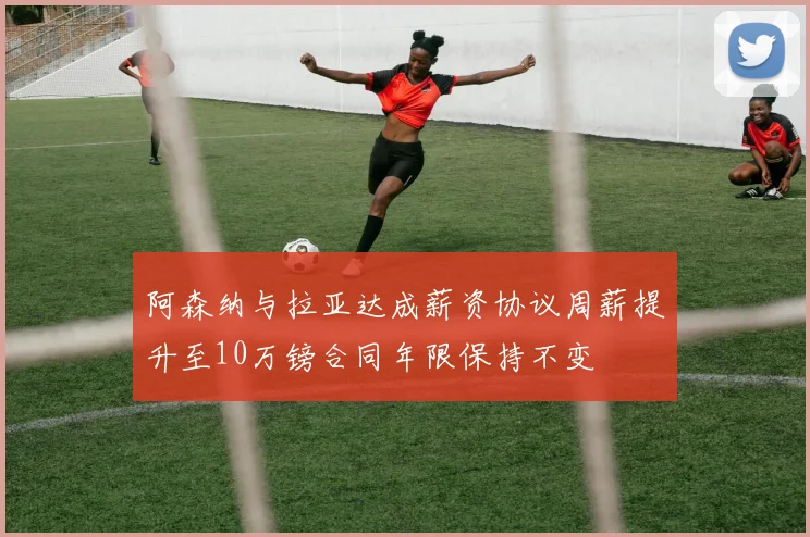 阿森纳与拉亚达成薪资协议周薪提升至10万镑合同年限保持不变