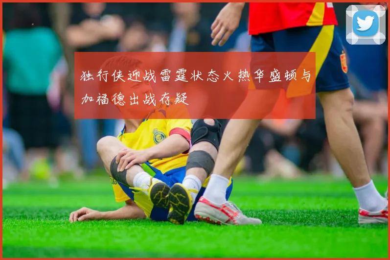 独行侠迎战雷霆状态火热华盛顿与加福德出战存疑