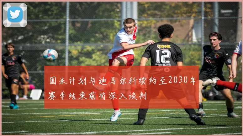 国米计划与迪马尔科续约至2030年赛季结束前将深入谈判