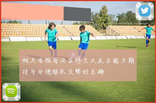帕夫洛维奇谈亚特兰大反击能力期待与非德球队交锋的乐趣