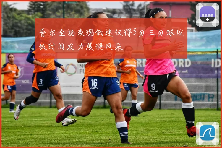 普尔全场表现低迷仅得5分三分球垃圾时间发力展现风采