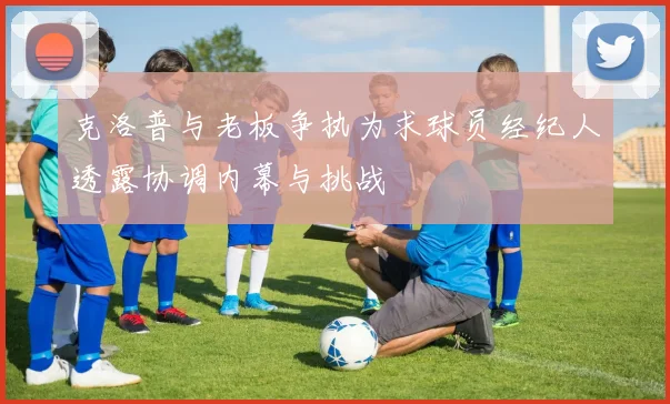 克洛普与老板争执为求球员经纪人透露协调内幕与挑战