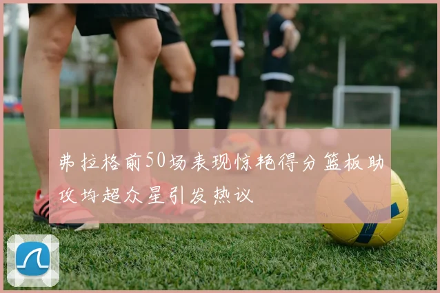 弗拉格前50场表现惊艳得分篮板助攻均超众星引发热议